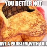 FRENCH TOAST  | YOU BETTER NOT; HAVE A PROBLEM WITH THIS | image tagged in french toast,scumbag | made w/ Imgflip meme maker