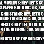 Angry Gunman Neo | RADICAL MUSLIMS: HEY, LET'S GO SHOOT UP A NEWSPAPER BUILDING. OK, SOUNDS FUN. RADICAL CHRISTIANS: HEY, LET'S GO BURN DOWN AN ABORTION CLINIC. OK, SOUNDS FUN; RADICAL ATHEISTS: HEY, LET'S TROLL RELIGIOUS PEOPLE ON THE INTERNET. OK, SOUNDS FUN. AND YET ATHEISTS ARE THE BAD GUYS? REALLY? | image tagged in angry gunman neo,radical,bad guys,muslim,christian,atheist | made w/ Imgflip meme maker