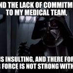 darth vader lack of commitment | I FIND THE LACK OF COMMITMENT TO MY MEDICAL TEAM, IS INSULTING, AND THERE FOR YOUR FORCE IS NOT STRONG WITH YOU! | image tagged in darth vader lack of commitment | made w/ Imgflip meme maker
