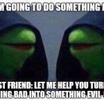 double evil kermit | ME: I AM GOING TO DO SOMETHING BAD 😈; MY BEST FRIEND: LET ME HELP YOU TURN THAT SOMETHING BAD INTO SOMETHING EVIL 😈😈😈 | image tagged in double evil kermit,best friends | made w/ Imgflip meme maker
