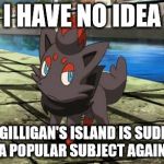 Was there An Anniversary that I missed? | I HAVE NO IDEA; WHY GILLIGAN'S ISLAND IS SUDDENLY A POPULAR SUBJECT AGAIN. | image tagged in unsure zorua,pokemon,gilligan's island | made w/ Imgflip meme maker