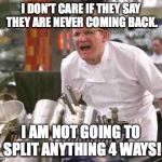 Chefs Don't Like | I DON'T CARE IF THEY SAY THEY ARE NEVER COMING BACK. I AM NOT GOING TO SPLIT ANYTHING 4 WAYS! | image tagged in angry chef,chef gordon ramsay | made w/ Imgflip meme maker