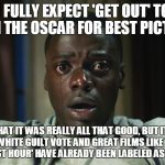 Get Out meme | I FULLY EXPECT 'GET OUT' TO WIN THE OSCAR FOR BEST PICTURE; NOT THAT IT WAS REALLY ALL THAT GOOD, BUT IT STILL HAS THE WHITE GUILT VOTE AND GREAT FILMS LIKE 'DUNKIRK' AND 'DARKEST HOUR' HAVE ALREADY BEEN LABELED AS "TOO WHITE" | image tagged in get out meme | made w/ Imgflip meme maker