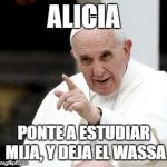 papa francesco | ALICIA; PONTE A ESTUDIAR MIJA, Y DEJA EL WASSA | image tagged in papa francesco | made w/ Imgflip meme maker