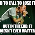 chester linkin park | I HAD TO FALL TO LOSE IT ALL; BUT IN THE END, IT DOESN'T EVEN MATTER!! | image tagged in chester linkin park | made w/ Imgflip meme maker