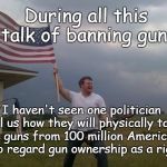 Law Abiding Gun Owners | During all this talk of banning guns; I haven't seen one politician tell us how they will physically take the guns from 100 million Americans who regard gun ownership as a right | image tagged in gun loving conservative,gun right,gun control,genocide | made w/ Imgflip meme maker