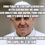Pope Francis | 2000 YEARS OF STATISM . GENERATION AFTER GENERATION. WE HAVE BEEN MOLESTING AND RAPING YOUR CHILDREN AND IT'S NEVER BEEN A SECRET; VOLUNTARYISM AWAKEN OF CONSCIOUSNESS UNLEARN THE STATISM | image tagged in pope francis | made w/ Imgflip meme maker