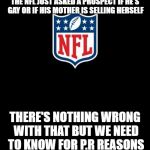 nfl | THE NFL JUST ASKED A PROSPECT IF HE'S GAY OR IF HIS MOTHER IS SELLING HERSELF; THERE'S NOTHING WRONG WITH THAT BUT WE NEED TO KNOW FOR P.R REASONS | image tagged in nfl | made w/ Imgflip meme maker