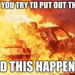 car on fire | WHEN YOU TRY TO PUT OUT THE FIRE; AND THIS HAPPENS... | image tagged in car on fire | made w/ Imgflip meme maker