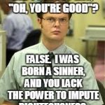 Dwight Schrute Discusses Word Usage and Sin | DID YOU JUST SAY, "OH, YOU'RE GOOD"? FALSE.  I WAS BORN A SINNER, AND YOU LACK THE POWER TO IMPUTE RIGHTEOUSNESS. | image tagged in dwight schrute,sin,apology,forgiveness,righteousness,salvation | made w/ Imgflip meme maker