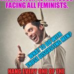 Hanging Bloke | THE ANSWER TO THE ISSUE FACING ALL FEMINISTS. WHAT TO DO WITH THOSE DISGUSTING MEN? HANG EVERY ONE OF THE STINKING FILTHY B@STARDS. | image tagged in hanging bloke,scumbag | made w/ Imgflip meme maker