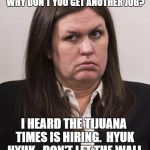 crazy sarah huckabee sanders | HEY LEFTIE, YOU DON'T LIKE MY VERSION OF THE TRUTH, WHY DON'T YOU GET ANOTHER JOB? I HEARD THE TIJUANA TIMES IS HIRING.  HYUK HYUK.  DON'T L | image tagged in crazy sarah huckabee sanders | made w/ Imgflip meme maker