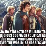 Hobbits | NO MAGIC, NO STRENGTH OR MILITARY TRAINING, NO RELIGIOUS DOGMA OR POLITICAL AGENDA; JUST GOOD HEARTS WHO CARED ABOUT OTHERS AND SAVED THE WORLD.  BE HOBBITS, AMERICA. | image tagged in hobbits | made w/ Imgflip meme maker