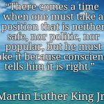 ocean | “There comes a time when one must take a position that is neither safe, nor politic, nor popular, but he must take it because conscience tells him it is right.”; Martin Luther King Jr. | image tagged in ocean | made w/ Imgflip meme maker