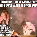 Pete Townshend Guitar Smash | YOU SHOULDN'T HAVE SMASHED YOUR GUITAR. YOU'LL WANT IT BACK SOMEDAY. 'CAUSE YOU'LL THINK OF A REALLY GOOD SONG, AND YOU'LL WISH YOU HAD SOMETHING TO PLAY. | image tagged in the who,pete townshend,guitar smash,bricks,mac mccaughan | made w/ Imgflip meme maker