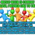 Thank you all so much! Music Week! March 5-11, a Phantasmemegoric & thecoffeemaster PARTAY! | AS MUSIC WEEK IS COMING TO A CLOSE, I WOULD LIKE TO THANK; EVERYBODY, ESPECIALLY PHANTASMEMEGORIC FOR CO-HOSTING IT WITH ME, FOR THE FUN TIMES, COMMENT PARTAYS, AND ALL THE HILARIOUS MEMES! Y'ALL IMGFLIPPERS ARE THE BEST FRIENDS ANYBODY COULD ASK FOR :) | image tagged in party time,music week,thank you | made w/ Imgflip meme maker