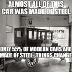 Model t soon  | ALMOST ALL OF THIS CAR WAS MADE OF STEEL. ONLY 55% OF MODERN CARS ARE MADE OF STEEL.  THINGS CHANGE. | image tagged in model t soon | made w/ Imgflip meme maker