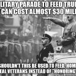 Hilter Parade | A MILITARY PARADE TO FEED TRUMP'S EGO CAN COST ALMOST $30 MILLIOM; SHOULDN'T THIS BE USED TO FEED, HOME AND HEAL VETERANS INSTEAD OF "HONORING" THEM | image tagged in hilter parade | made w/ Imgflip meme maker
