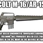 Colt M-16/AR 15 | COLT M-16/AR-15; HAS PROBABLY KILLED UNCOUNTED THOUSANDS AROUND THE WORLD IN DEFENSE OF FREEDOM.  HAS PROBABLY KILLED LESS THAN A COUPLE OF HUNDRED CIVILIANS IN THE US, MANY IN THE DEFENSE OF FRIENDS AND FAMILY | image tagged in colt m-16/ar 15 | made w/ Imgflip meme maker