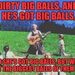 Music Week! March 5th to 11th, a Phantasmemegoric & thecoffeemaster Event | DIRTY BIG BALLS,
AND HE'S GOT BIG BALLS, AND SHE'S GOT BIG BALLS,
BUT WE'VE GOT THE BIGGEST BALLS OF THEM ALL! | image tagged in sound of music | made w/ Imgflip meme maker