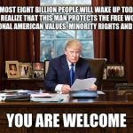 president trump | ALMOST EIGHT BILLION PEOPLE WILL WAKE UP TODAY AND REALIZE THAT THIS MAN PROTECTS THE FREE WORLD, TRADITIONAL AMERICAN VALUES, MINORITY RIGHTS AND US LAWS; YOU ARE WELCOME | image tagged in president trump | made w/ Imgflip meme maker