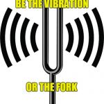 VIBRATIONS | BE THE VIBRATION; OR THE FORK | image tagged in vibrations,zen,philosophy,self esteem,prepare yourself,self help | made w/ Imgflip meme maker