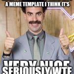 Borat very nice | WHEN PEOPLE MAKE A MEME INTO A MEME TEMPLATE I THINK IT'S; SERIOUSLY WTF | image tagged in borat very nice | made w/ Imgflip meme maker