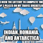 Travel Bucketlist | I NEED THE LOTTERY TO COMPLETE THE TOP 3 PLACES ON MY TRAVEL BUCKETLIST... INDIAN, ROMANIA, AND ANTARCTICA | image tagged in travel bucketlist | made w/ Imgflip meme maker