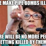 dumbass maxine waters | IF WE MAKE PIPE BOMBS ILLEGAL; THERE WILL BE NO MORE PEOPLE GETTING KILLED BY THEM!! | image tagged in dumbass maxine waters | made w/ Imgflip meme maker