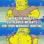 spongebob a real man! | WHEN YOU HAVE TO USE HEAVIER WEIGHTS FOR YOUR WORKOUT ROUTINE | image tagged in spongebob a real man | made w/ Imgflip meme maker