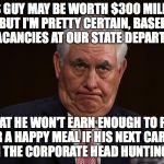 Rex tillerson | THIS GUY MAY BE WORTH $300 MILLION, BUT I'M PRETTY CERTAIN, BASED ON VACANCIES AT OUR STATE DEPARTMENT, THAT HE WON'T EARN ENOUGH TO PAY FOR A HAPPY MEAL IF HIS NEXT CAREER IS IN THE CORPORATE HEAD HUNTING BIZ. | image tagged in rex tillerson | made w/ Imgflip meme maker
