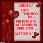 Happy Valentine's Day! ... for guys who do stuff EVENTUALLY ... | LADIES ! Happy                    " Valentine's            
  Day . . . FOR  GUYS  WHO  GET  AROUND  TO  DOING  STUFF . . . Eventually " | image tagged in valentine's day card,memes | made w/ Imgflip meme maker