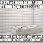 The solitude prevents bullying too! | People say we need to do ABSOLUTELY EVERYTHING to protect our children. So why don't we just straightjacket and drug them and lock them in a padded room. | image tagged in padded room,walk out,gun control | made w/ Imgflip meme maker