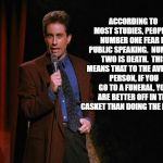 Seinfeld | ACCORDING TO MOST STUDIES, PEOPLE'S NUMBER ONE FEAR IS PUBLIC SPEAKING.  NUMBER TWO IS DEATH.  THIS MEANS THAT TO THE AVERAGE PERSON, IF YOU GO TO A FUNERAL, YOU ARE BETTER OFF IN THE CASKET THAN DOING THE EULOGY. | image tagged in seinfeld | made w/ Imgflip meme maker