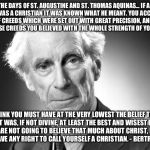 Bertrand Russell | ...IN THE DAYS OF ST. AUGUSTINE AND ST. THOMAS AQUINAS... IF A MAN SAID THAT HE WAS A CHRISTIAN IT WAS KNOWN WHAT HE MEANT. YOU ACCEPTED A WHOLE COLLECTION OF CREEDS WHICH WERE SET OUT WITH GREAT PRECISION, AND EVERY SINGLE SYLLABLE OF THOSE CREEDS YOU BELIEVED WITH THE WHOLE STRENGTH OF YOUR CONVICTIONS. I THINK YOU MUST HAVE AT THE VERY LOWEST THE BELIEF THAT CHRIST WAS, IF NOT DIVINE, AT LEAST THE BEST AND WISEST OF MEN. IF YOU ARE NOT GOING TO BELIEVE THAT MUCH ABOUT CHRIST, I DO NOT THINK YOU HAVE ANY RIGHT TO CALL YOURSELF A CHRISTIAN. - BERTRAND RUSSELL. | image tagged in bertrand russell | made w/ Imgflip meme maker