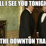Downton Abbey | WILL I SEE YOU TONIGHT? ON THE DOWNTON TRAIN? | image tagged in downton abbey | made w/ Imgflip meme maker