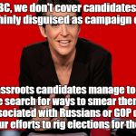 Rachel Maddow Communist | Here at MSNBC, we don't cover candidates, unless they take bribes, thinly disguised as campaign contributions! If real grassroots candidates manage to get some support, we search for ways to smear them, by saying they're associated with Russians or GOP dirty tricks, as part of our efforts to rig elections for the Oligarchy! | image tagged in rachel maddow communist | made w/ Imgflip meme maker