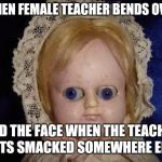 .... | WHEN FEMALE TEACHER BENDS OVER; AND THE FACE WHEN THE TEACHER GETS SMACKED SOMEWHERE ELSE | image tagged in creepy doll,teacher | made w/ Imgflip meme maker