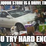 Car crash liquor store | EVERY LIQUOR STORE IS A DRIVE THROUGH; IF YOU TRY HARD ENOUGH | image tagged in car crash liquor store | made w/ Imgflip meme maker