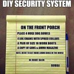 DIY security system  | DIY SECURITY SYSTEM; ON THE FRONT PORCH; PLACE 4 HUGE DOG BOWLS; 4 LOG CHAINS WITH SPIKED COLLARS; A PAIR OF SIZE 16 WORK BOOTS; A COPY OF GUNS & AMMO MAGAZINE; NOTE: WENT TO GET MORE AMMO DOGS IN THE HOUSE; BE RIGHT BACK; BUBBA | image tagged in notepad,funny meme | made w/ Imgflip meme maker