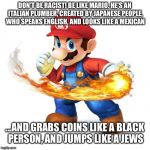 Don't be racist! | DON'T BE RACIST! BE LIKE MARIO. HE'S AN ITALIAN PLUMBER, CREATED BY JAPANESE PEOPLE, WHO SPEAKS ENGLISH, AND LOOKS LIKE A MEXICAN; ...AND GRABS COINS LIKE A BLACK PERSON, AND JUMPS LIKE A JEWS | image tagged in racism,mario,super mario,super mario bros,racist | made w/ Imgflip meme maker
