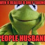 Kermit | WEN U REALISE U ONLY TAKING; PEOPLE HUSBAND | image tagged in kermit | made w/ Imgflip meme maker