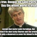 Father ted | It's true, Dougal. On Saint Patrick's Day the whole world is Irish; except that racist Louis Farrakhan. Not even if he shat Lucky Charms and ran around with only a shamrock to cover his bloom'in dingy. | image tagged in father ted,saint patrick's day | made w/ Imgflip meme maker
