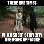 'Tis but a scratch (Monty Python) | THERE ARE TIMES; WHEN SHEER STUPIDITY DESERVES APPLAUSE | image tagged in 'tis but a scratch monty python | made w/ Imgflip meme maker