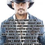 Tim McGraw | SPENT $48 LASTNIGHT AT THE COUNTY FAIR,THE GIRL I THOUGHT WAS A HOTTIE IN THE LIGHT LOOKS LIKE A GRIZZLEY BEAR!!!SHE STARTED SAYING SUGAR PIE HONEY DARLIN AND DEAR, THAT'S WHEN I KNEW TO GET THE HELL OUTTA THERE; GONNA GET DEVOURED IF I DON'T MOVE MY FEET, SHE'S SNORING LIKE A FREIGHT TRAIN AND SHE AIN'T EVEN ASLEEP!!! | image tagged in tim mcgraw | made w/ Imgflip meme maker