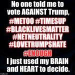 black background | No one told me to vote AGAINST Trump, #METOO #TIMESUP; #BLACKLIVESMATTER; #NETNEUTRALITY; #LOVETRUMPSHATE; #ENOUGH; I just used my BRAIN and HEART to decide. | image tagged in black background | made w/ Imgflip meme maker