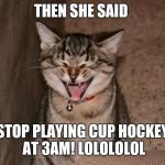 Lol cat | THEN SHE SAID; STOP PLAYING CUP HOCKEY AT 3AM! LOLOLOLOL | image tagged in lol cat | made w/ Imgflip meme maker