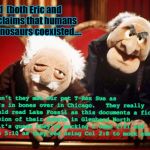 Lake Fossil's Lessons Meme | Hovind  (both Eric and "Dr.") claims that humans and dinosaurs coexisted.... Haven't they met our pet T-Rex Sue as she's in bones over in Chicago.   They really should read Lake Fossil as this documents a fictional version of their debate in Glenbard North.  As it's guess they're mocking 1 John 2:21 and Amos 5:10 as they'red using Col 2:8 to mock academia. | image tagged in muppet smart asses -- rip henson,science education,fictionpress,kent hovind,young earth creationism,answers in genesis | made w/ Imgflip meme maker