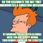 This is how Saint Patrick's Day is celebrated for the most part... | SO YOU CELEBRATE THE DAY THAT COMMEMORATES A CHRISTIAN MISSIONARY; BY DRINKING GREEN TINTED ALCOHOL UNTIL YOU ARE SLOPPY DRUNK THEN BEHAVE LEWDLY IN THE STREETS? | image tagged in futurama fry,st patrick's day,st patrick,celebrate,drunk,memes | made w/ Imgflip meme maker