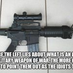 AR-15 | THE MORE THE LEFT LIES ABOUT WHAT IS AN ASSAULT RIFLE AND A MILITARY WEAPON OF WAR, THE MORE OPPORTUNITIES WE HAVE TO POINT THEM OUT AS THE IDIOTS THEY ARE. | image tagged in ar-15 | made w/ Imgflip meme maker